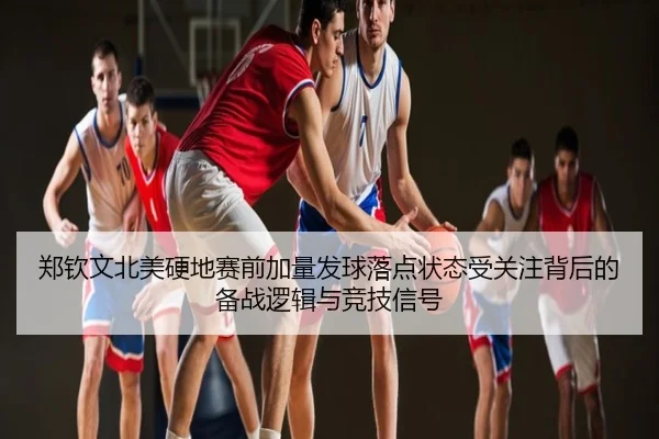 郑钦文北美硬地赛前加量发球落点状态受关注背后的备战逻辑与竞技信号